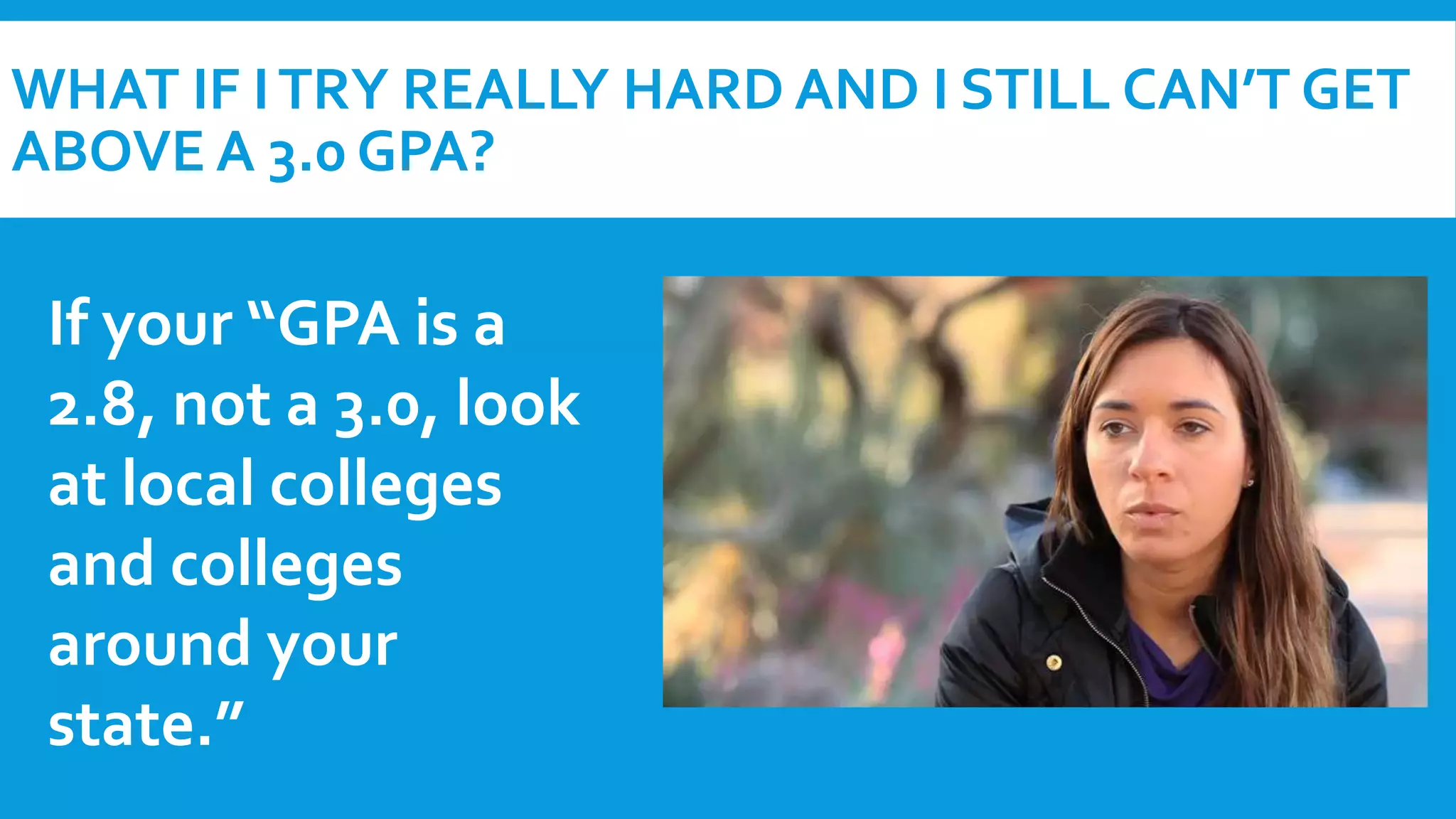 WHAT IF I TRY REALLY HARD AND I STILL CAN’T GET 
ABOVE A 3.0 GPA? 
If your “GPA is a 
2.8, not a 3.0, look 
at local colleges 
and colleges 
around your 
state.” 
 