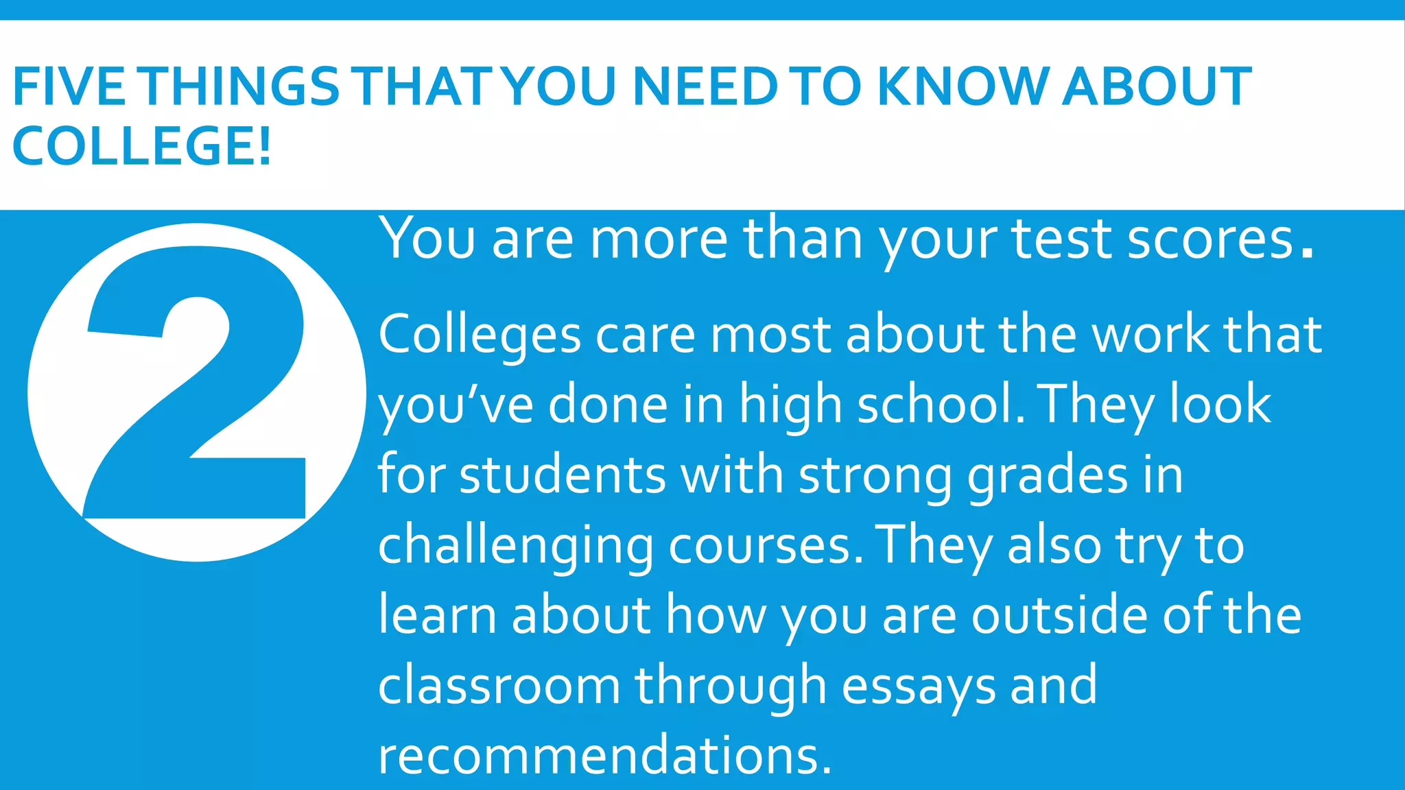 FIVE THINGS THAT YOU NEED TO KNOW ABOUT 
COLLEGE! 
You are more than your test scores. 
Colleges care most about the work that 
you’ve done in high school. They look 
for students with strong grades in 
challenging courses. They also try to 
learn about how you are outside of the 
classroom through essays and 
recommendations. 
 