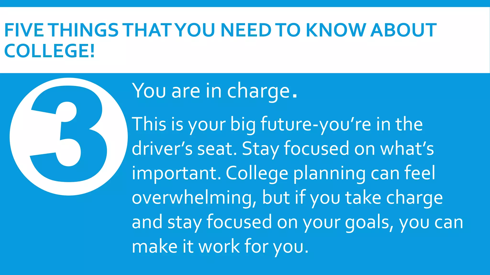 FIVE THINGS THAT YOU NEED TO KNOW ABOUT 
COLLEGE! 
You are in charge. 
This is your big future-you’re in the 
driver’s seat. Stay focused on what’s 
important. College planning can feel 
overwhelming, but if you take charge 
and stay focused on your goals, you can 
make it work for you. 
 