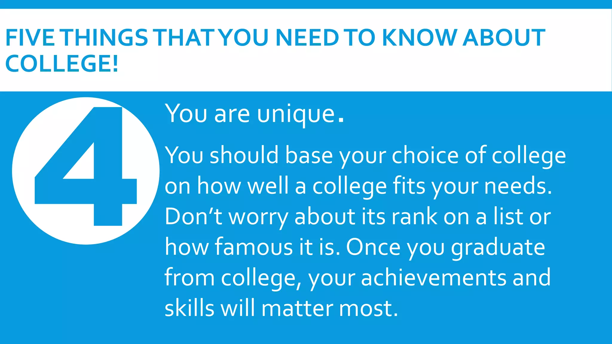FIVE THINGS THAT YOU NEED TO KNOW ABOUT 
COLLEGE! 
You are unique. 
You should base your choice of college 
on how well a college fits your needs. 
Don’t worry about its rank on a list or 
how famous it is. Once you graduate 
from college, your achievements and 
skills will matter most. 
 