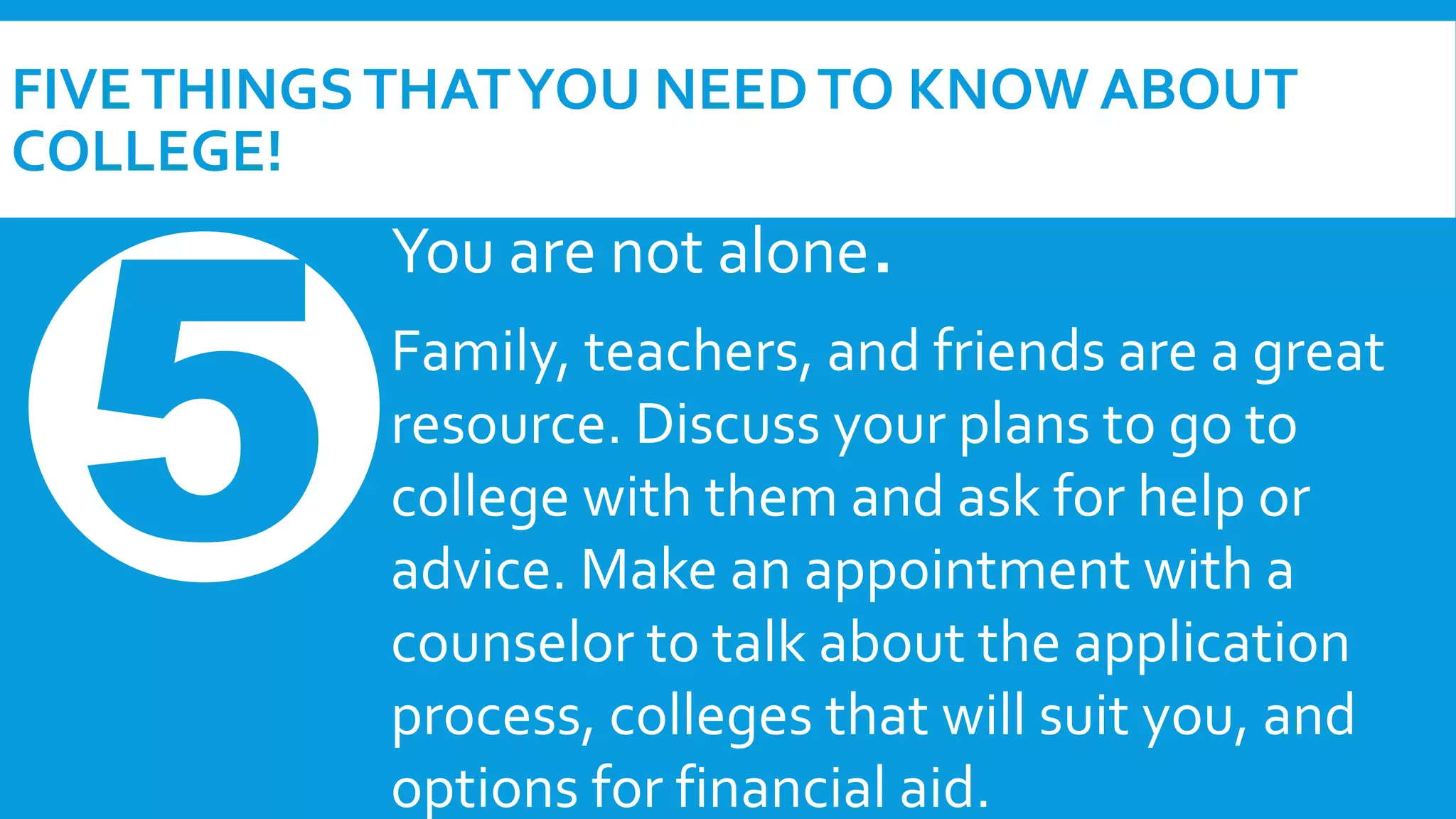 FIVE THINGS THAT YOU NEED TO KNOW ABOUT 
COLLEGE! 
You are not alone. 
Family, teachers, and friends are a great 
resource. Discuss your plans to go to 
college with them and ask for help or 
advice. Make an appointment with a 
counselor to talk about the application 
process, colleges that will suit you, and 
options for financial aid. 
 