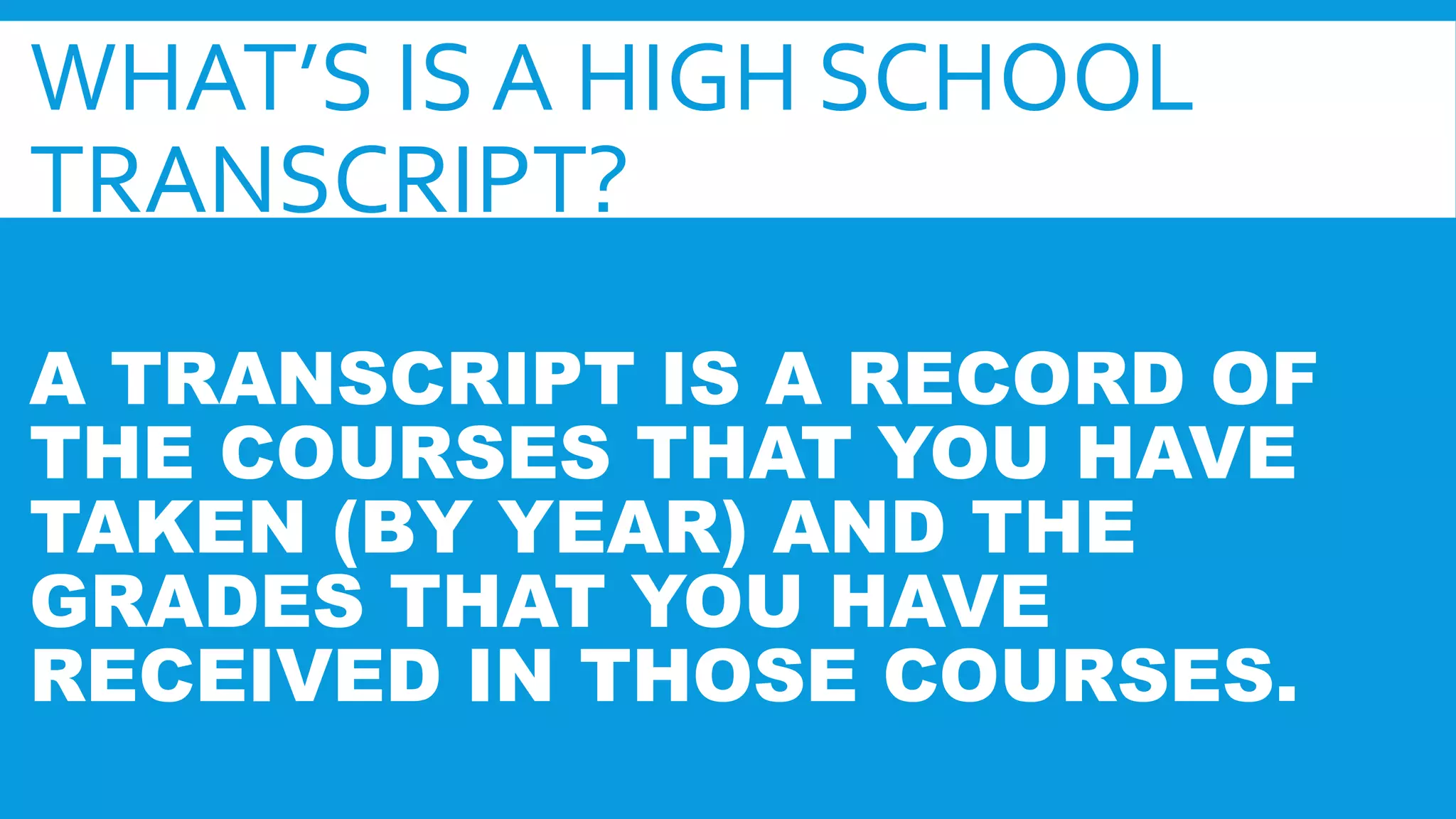 WHAT’S IS A HIGH SCHOOL 
TRANSCRIPT? 
A TRANSCRIPT IS A RECORD OF 
THE COURSES THAT YOU HAVE 
TAKEN (BY YEAR) AND THE 
GRADES THAT YOU HAVE 
RECEIVED IN THOSE COURSES. 
 