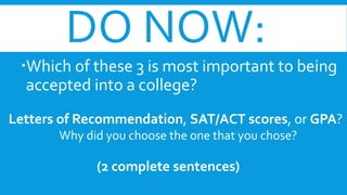 DO NOW: 
Which of these 3 is most important to being 
accepted into a college? 
Letters of Recommendation, SAT/ACT scores, or GPA? 
Why did you choose the one that you chose? 
(2 complete sentences) 
 