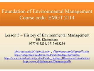 Lesson 5 – History of Environmental Management
P.B. Dharmasena
0777 613234, 0717 613234
dharmasenapb@ymail.com , dharmasenapb@gmail.com
https://independent.academia.edu/PunchiBandageDharmasena
https://www.researchgate.net/profile/Punchi_Bandage_Dharmasena/contributions
http://www.slideshare.net/DharmasenaPb
Foundation of Environmental Management
Course code: EMGT 2114
 