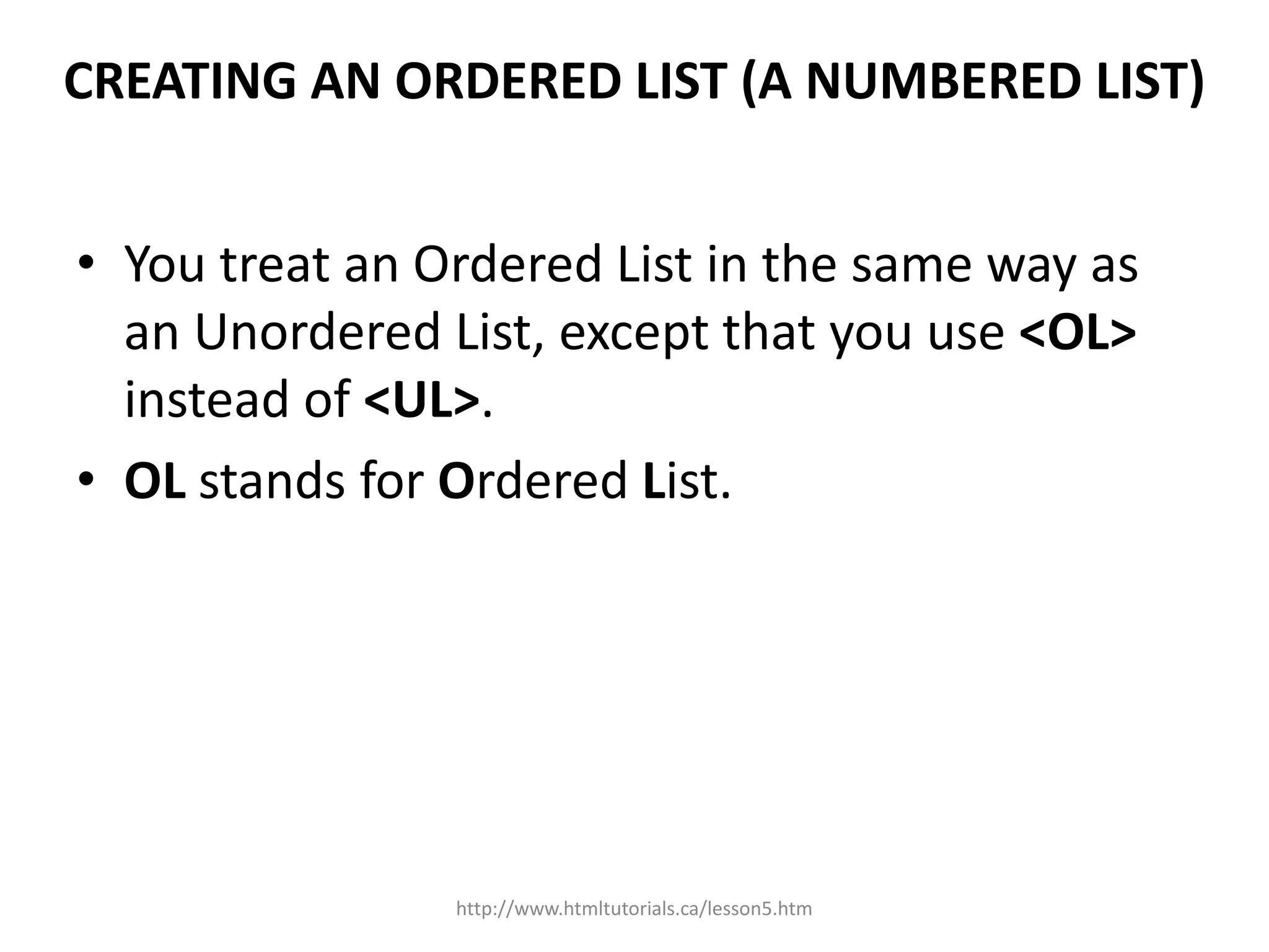 CREATING AN ORDERED LIST (A NUMBERED LIST)


• You treat an Ordered List in the same way as
  an Unordered List, except that you use <OL>
  instead of <UL>.
• OL stands for Ordered List.




                http://www.htmltutorials.ca/lesson5.htm
 