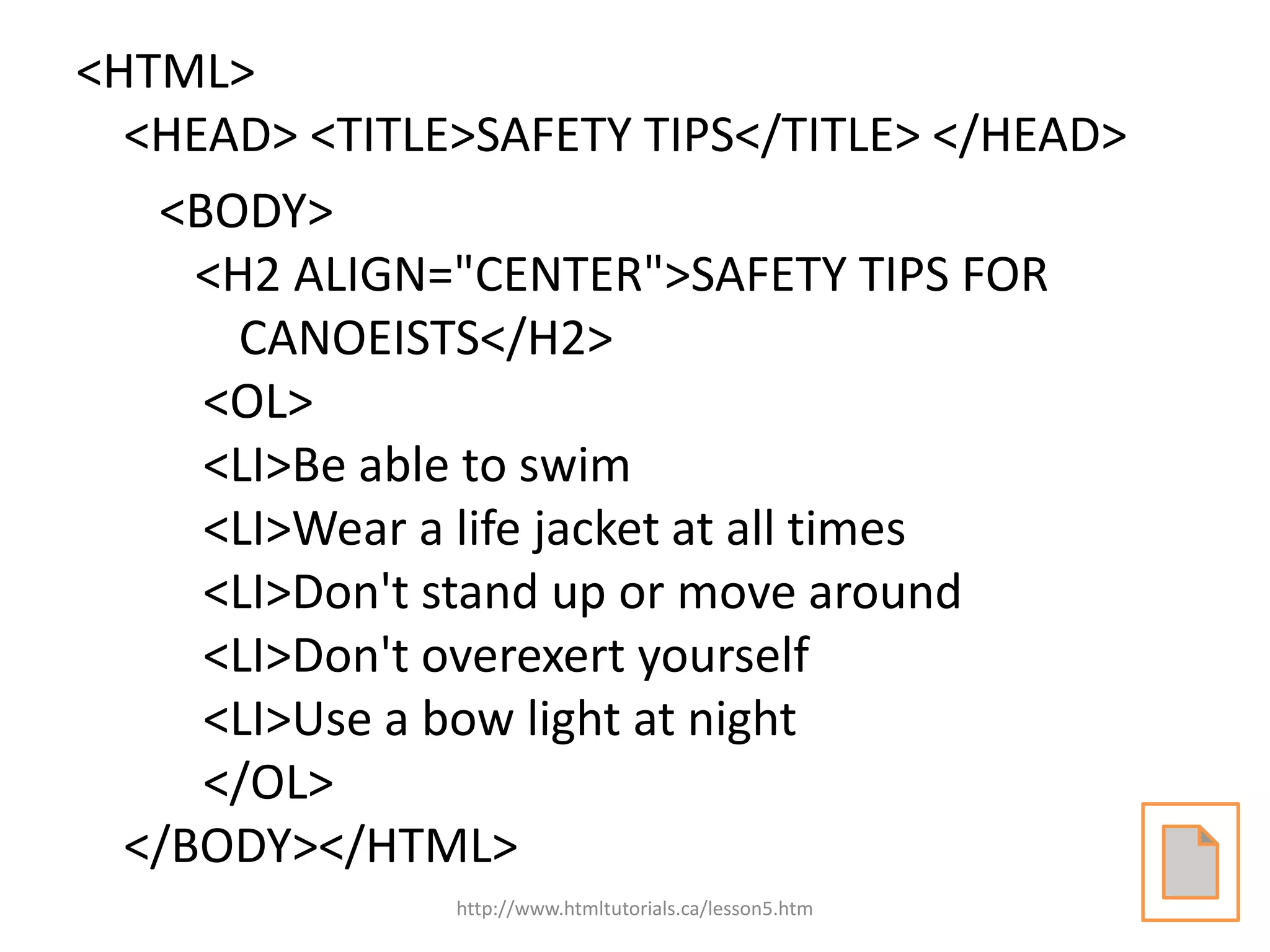 <HTML>
  <HEAD> <TITLE>SAFETY TIPS</TITLE> </HEAD>
   <BODY>
     <H2 ALIGN="CENTER">SAFETY TIPS FOR
       CANOEISTS</H2>
     <OL>
     <LI>Be able to swim
     <LI>Wear a life jacket at all times
     <LI>Don't stand up or move around
     <LI>Don't overexert yourself
     <LI>Use a bow light at night
     </OL>
  </BODY></HTML>
               http://www.htmltutorials.ca/lesson5.htm
 