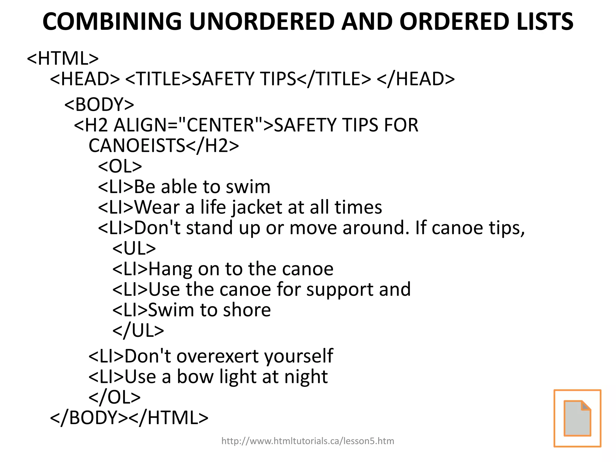 COMBINING UNORDERED AND ORDERED LISTS
<HTML>
  <HEAD> <TITLE>SAFETY TIPS</TITLE> </HEAD>
   <BODY>
    <H2 ALIGN="CENTER">SAFETY TIPS FOR
      CANOEISTS</H2>
       <OL>
       <LI>Be able to swim
       <LI>Wear a life jacket at all times
       <LI>Don't stand up or move around. If canoe tips,
         <UL>
         <LI>Hang on to the canoe
         <LI>Use the canoe for support and
         <LI>Swim to shore
         </UL>
      <LI>Don't overexert yourself
      <LI>Use a bow light at night
      </OL>
  </BODY></HTML>
                     http://www.htmltutorials.ca/lesson5.htm
 