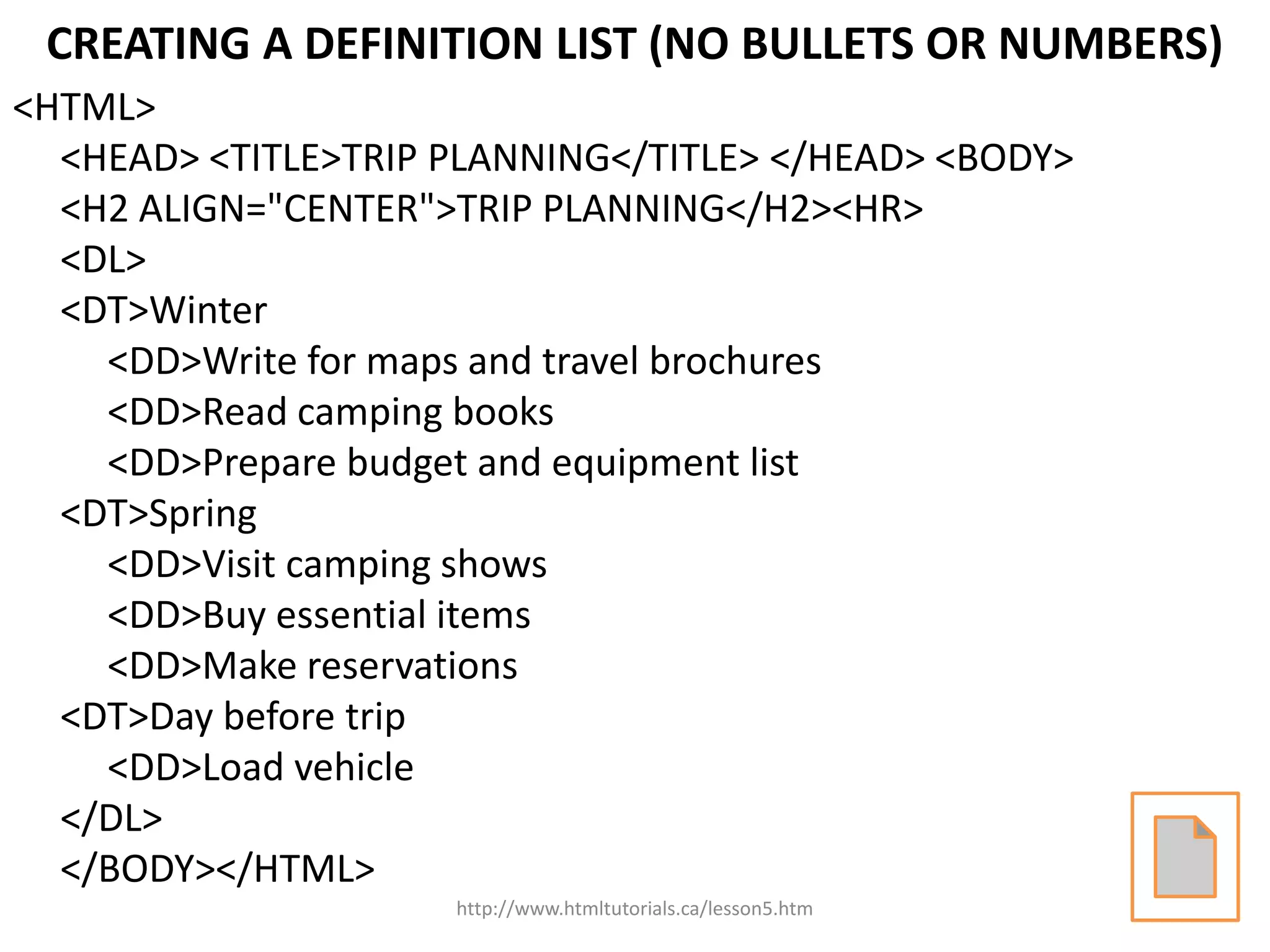 CREATING A DEFINITION LIST (NO BULLETS OR NUMBERS)
<HTML>
  <HEAD> <TITLE>TRIP PLANNING</TITLE> </HEAD> <BODY>
  <H2 ALIGN="CENTER">TRIP PLANNING</H2><HR>
  <DL>
  <DT>Winter
    <DD>Write for maps and travel brochures
    <DD>Read camping books
    <DD>Prepare budget and equipment list
  <DT>Spring
    <DD>Visit camping shows
    <DD>Buy essential items
    <DD>Make reservations
  <DT>Day before trip
    <DD>Load vehicle
  </DL>
  </BODY></HTML>
                     http://www.htmltutorials.ca/lesson5.htm
 