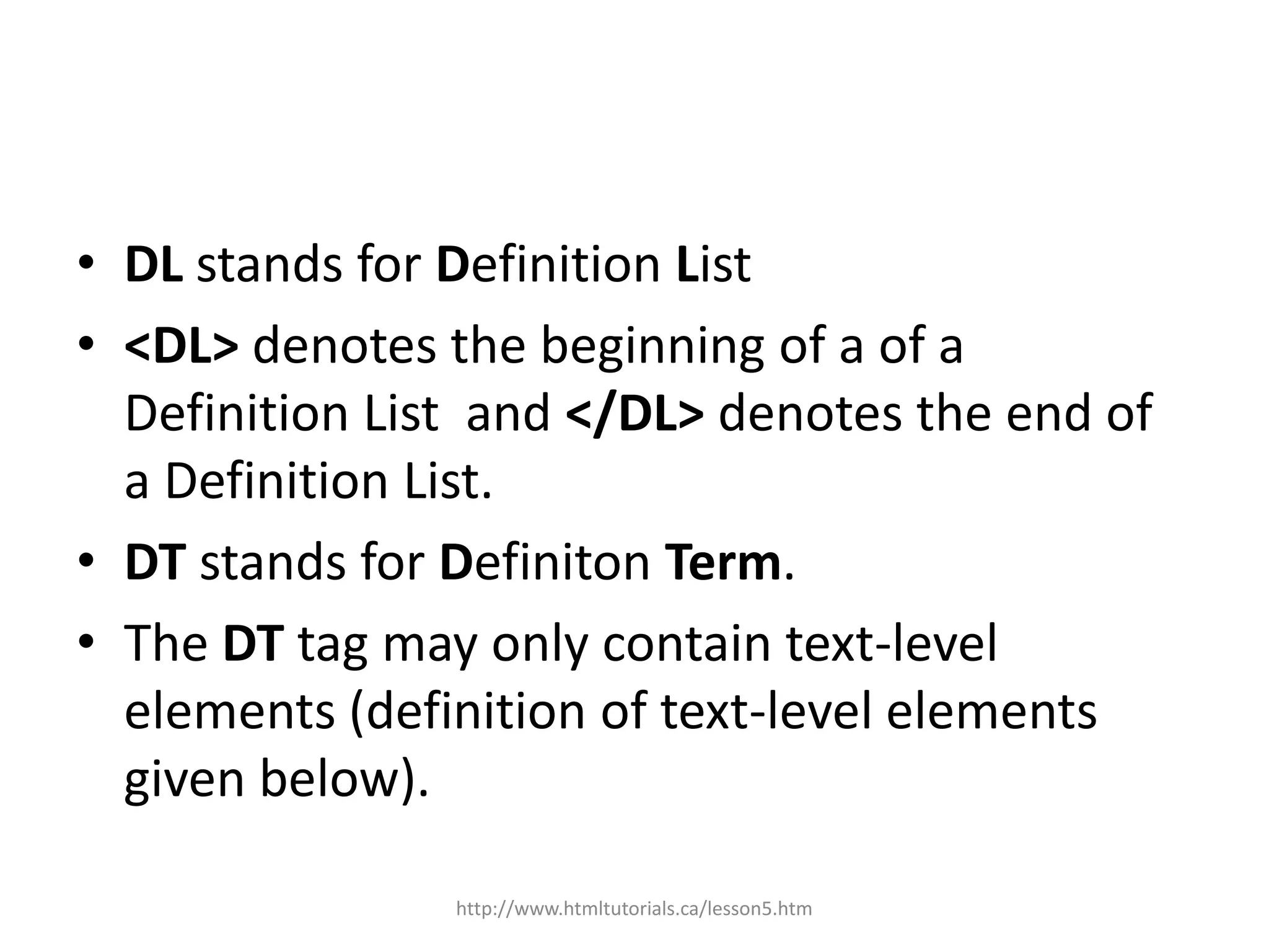 • DL stands for Definition List
• <DL> denotes the beginning of a of a
  Definition List and </DL> denotes the end of
  a Definition List.
• DT stands for Definiton Term.
• The DT tag may only contain text-level
  elements (definition of text-level elements
  given below).

                http://www.htmltutorials.ca/lesson5.htm
 