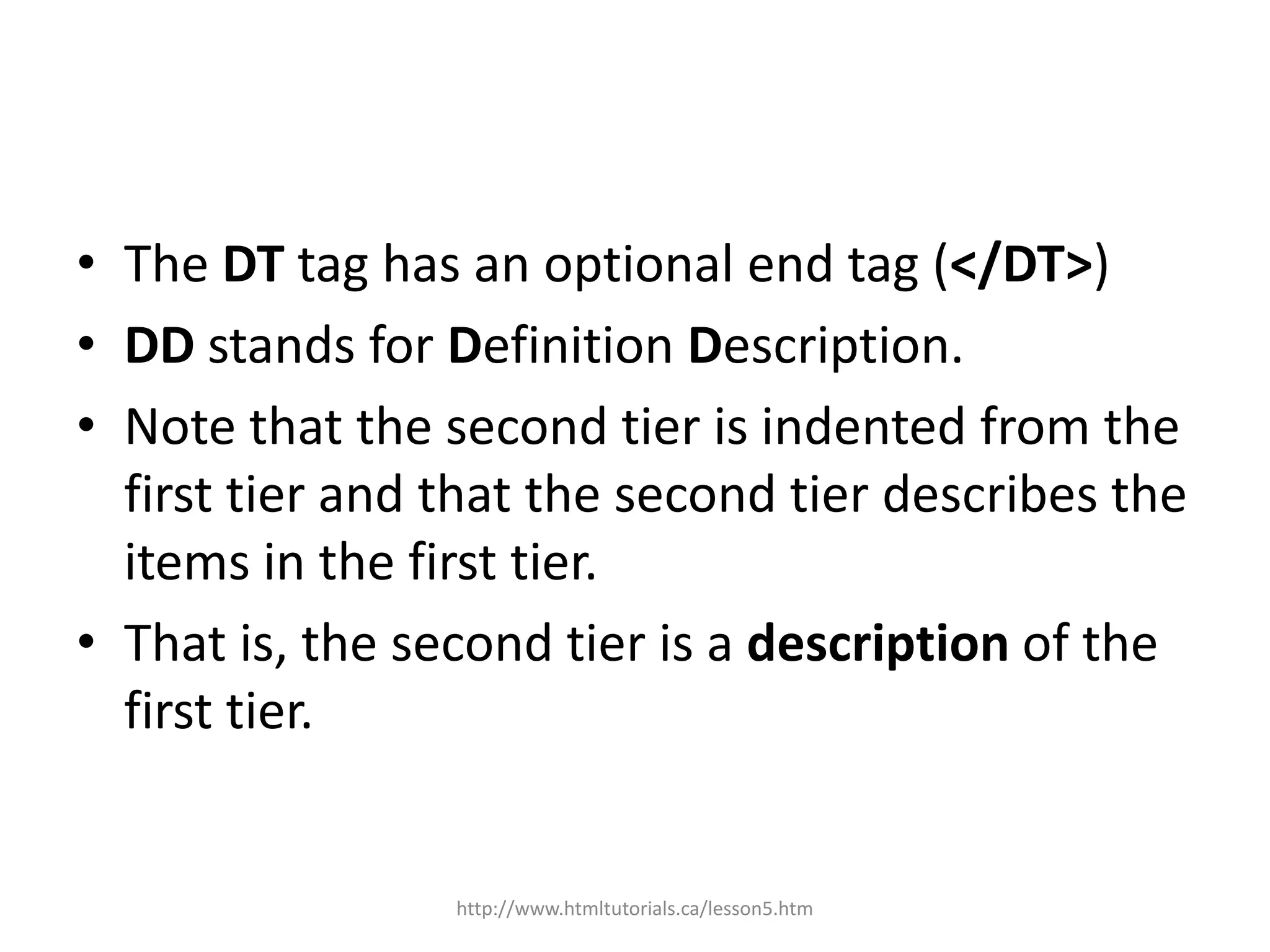 • The DT tag has an optional end tag (</DT>)
• DD stands for Definition Description.
• Note that the second tier is indented from the
  first tier and that the second tier describes the
  items in the first tier.
• That is, the second tier is a description of the
  first tier.


                 http://www.htmltutorials.ca/lesson5.htm
 