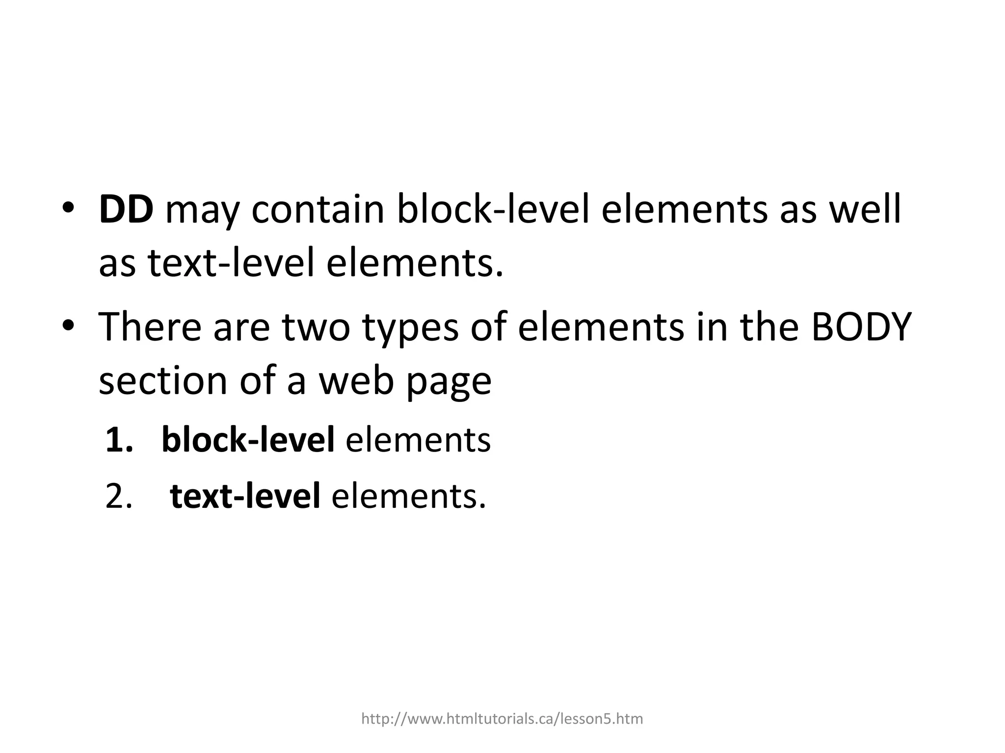 • DD may contain block-level elements as well
  as text-level elements.
• There are two types of elements in the BODY
  section of a web page
  1. block-level elements
  2. text-level elements.




                 http://www.htmltutorials.ca/lesson5.htm
 