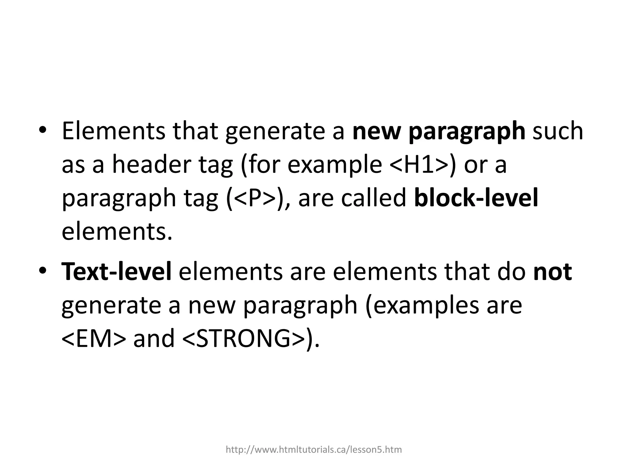 • Elements that generate a new paragraph such
  as a header tag (for example <H1>) or a
  paragraph tag (<P>), are called block-level
  elements.
• Text-level elements are elements that do not
  generate a new paragraph (examples are
  <EM> and <STRONG>).


               http://www.htmltutorials.ca/lesson5.htm
 