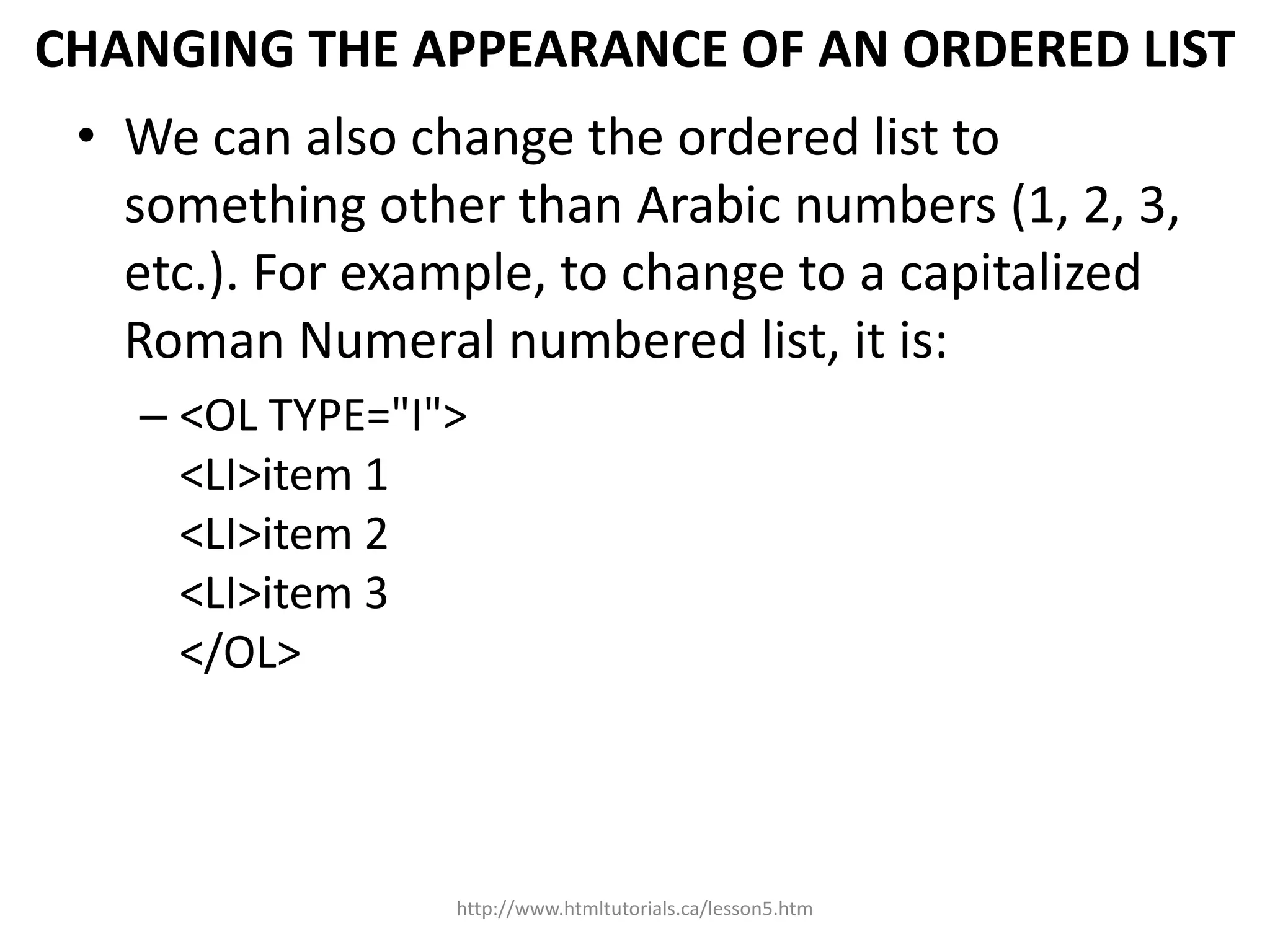CHANGING THE APPEARANCE OF AN ORDERED LIST
 • We can also change the ordered list to
   something other than Arabic numbers (1, 2, 3,
   etc.). For example, to change to a capitalized
   Roman Numeral numbered list, it is:
   – <OL TYPE="I">
     <LI>item 1
     <LI>item 2
     <LI>item 3
     </OL>




                 http://www.htmltutorials.ca/lesson5.htm
 