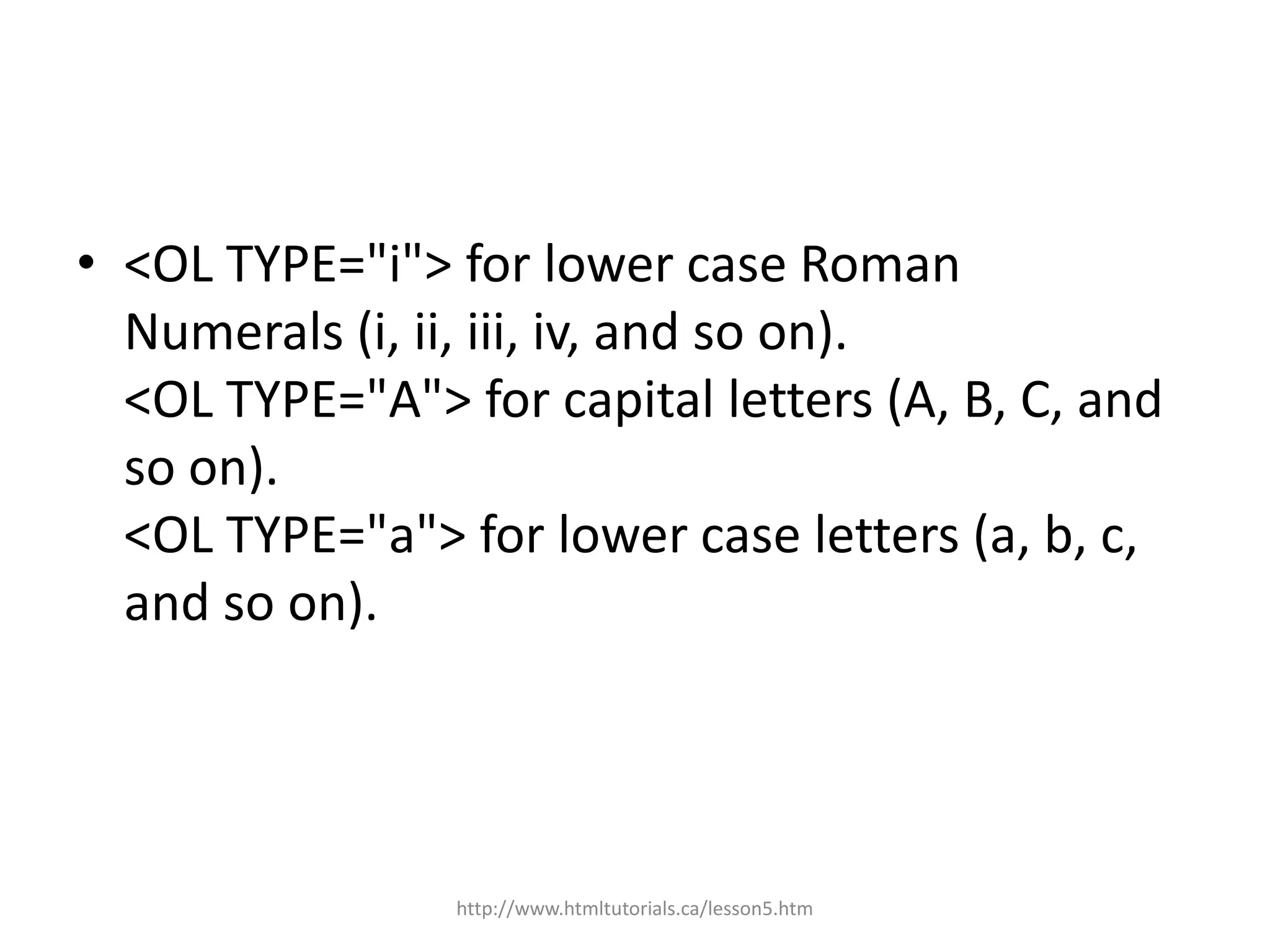 • <OL TYPE="i"> for lower case Roman
  Numerals (i, ii, iii, iv, and so on).
  <OL TYPE="A"> for capital letters (A, B, C, and
  so on).
  <OL TYPE="a"> for lower case letters (a, b, c,
  and so on).




                 http://www.htmltutorials.ca/lesson5.htm
 
