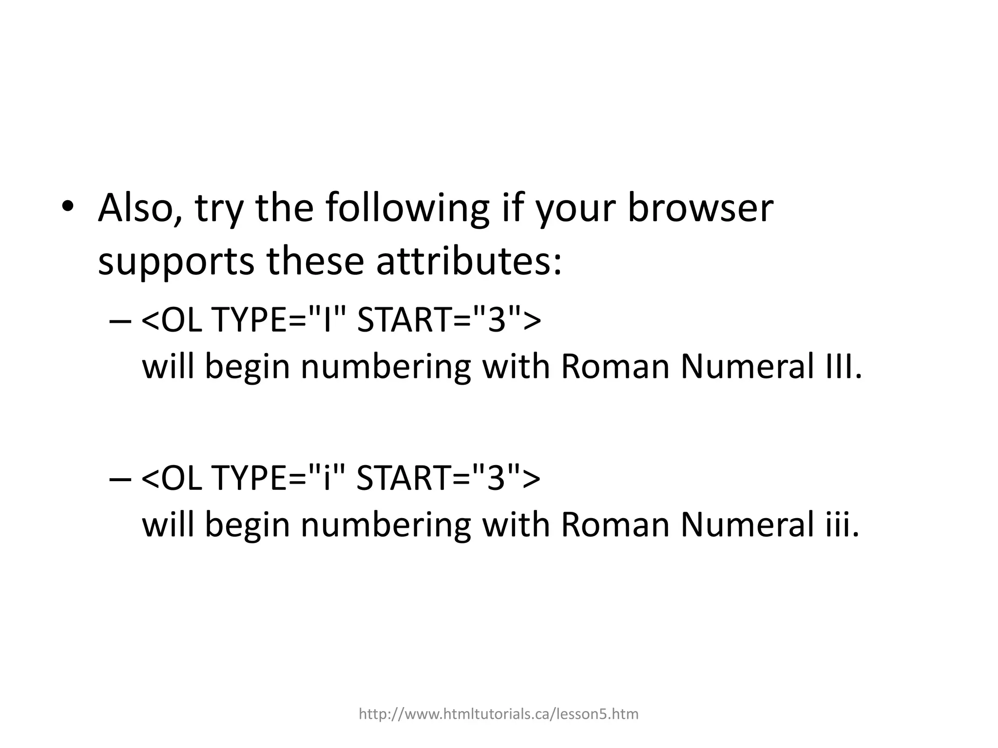 • Also, try the following if your browser
  supports these attributes:
  – <OL TYPE="I" START="3">
    will begin numbering with Roman Numeral III.

  – <OL TYPE="i" START="3">
    will begin numbering with Roman Numeral iii.



                 http://www.htmltutorials.ca/lesson5.htm
 