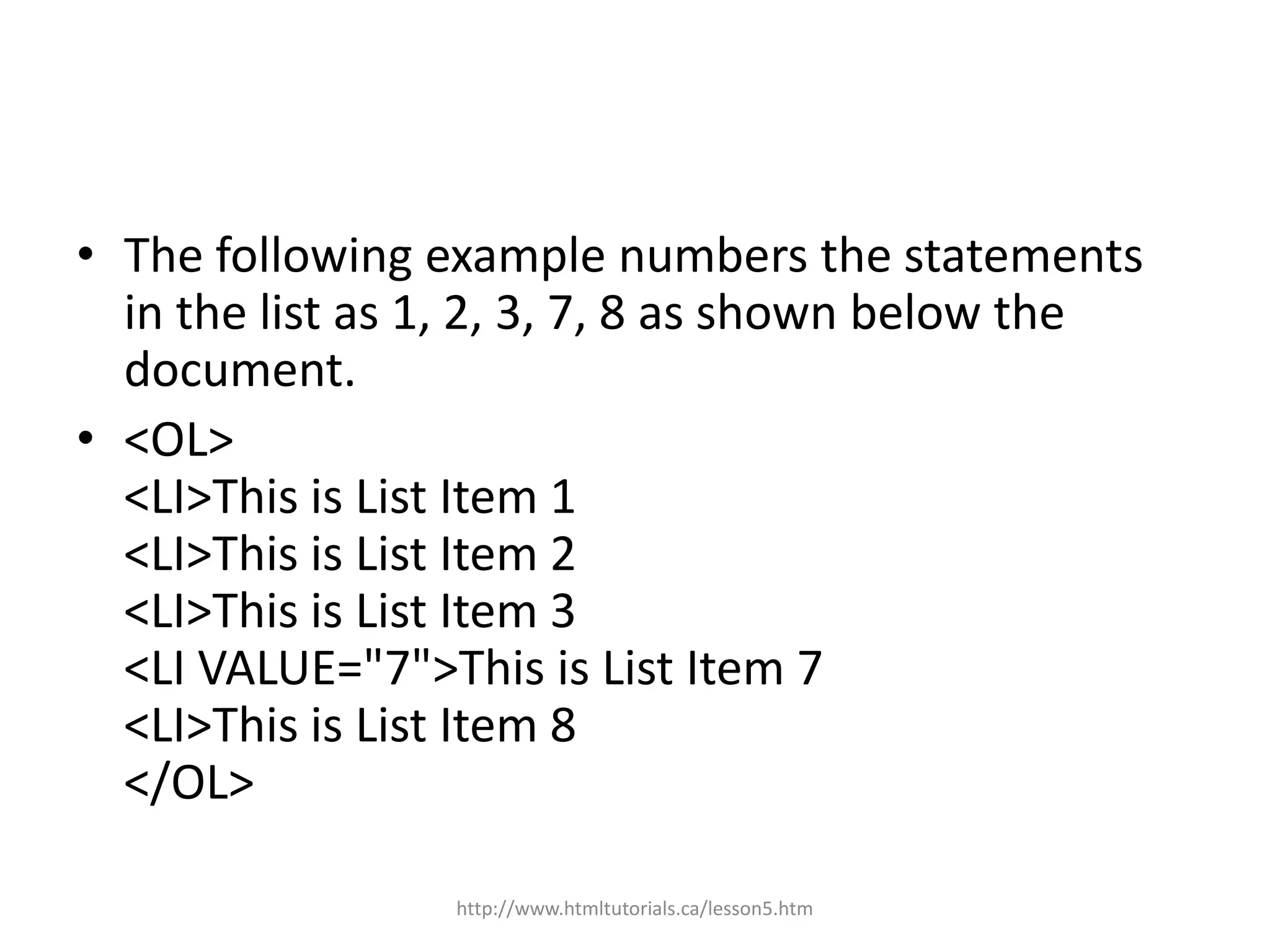• The following example numbers the statements
  in the list as 1, 2, 3, 7, 8 as shown below the
  document.
• <OL>
  <LI>This is List Item 1
  <LI>This is List Item 2
  <LI>This is List Item 3
  <LI VALUE="7">This is List Item 7
  <LI>This is List Item 8
  </OL>

                 http://www.htmltutorials.ca/lesson5.htm
 