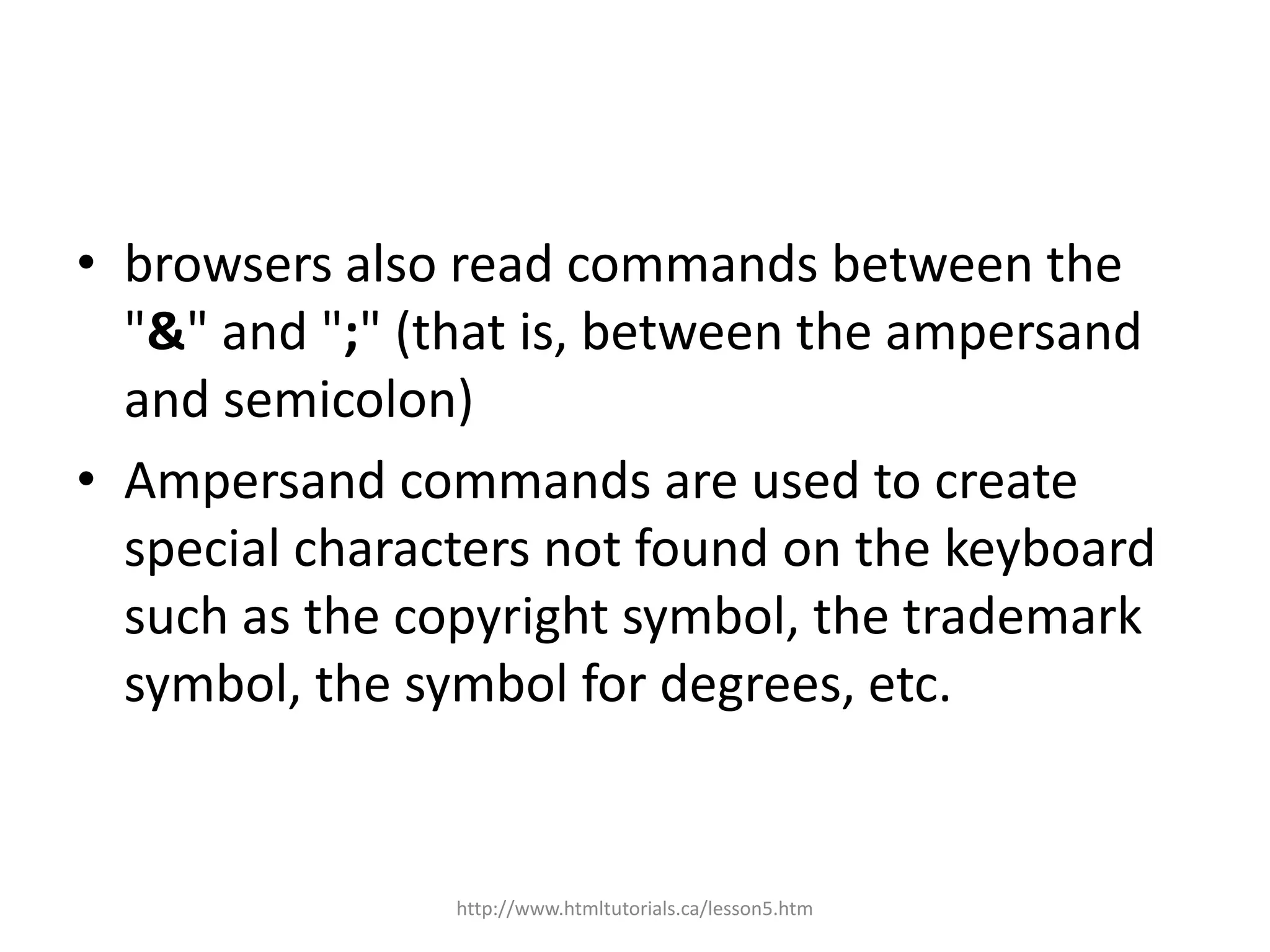 • browsers also read commands between the
  "&" and ";" (that is, between the ampersand
  and semicolon)
• Ampersand commands are used to create
  special characters not found on the keyboard
  such as the copyright symbol, the trademark
  symbol, the symbol for degrees, etc.


                http://www.htmltutorials.ca/lesson5.htm
 