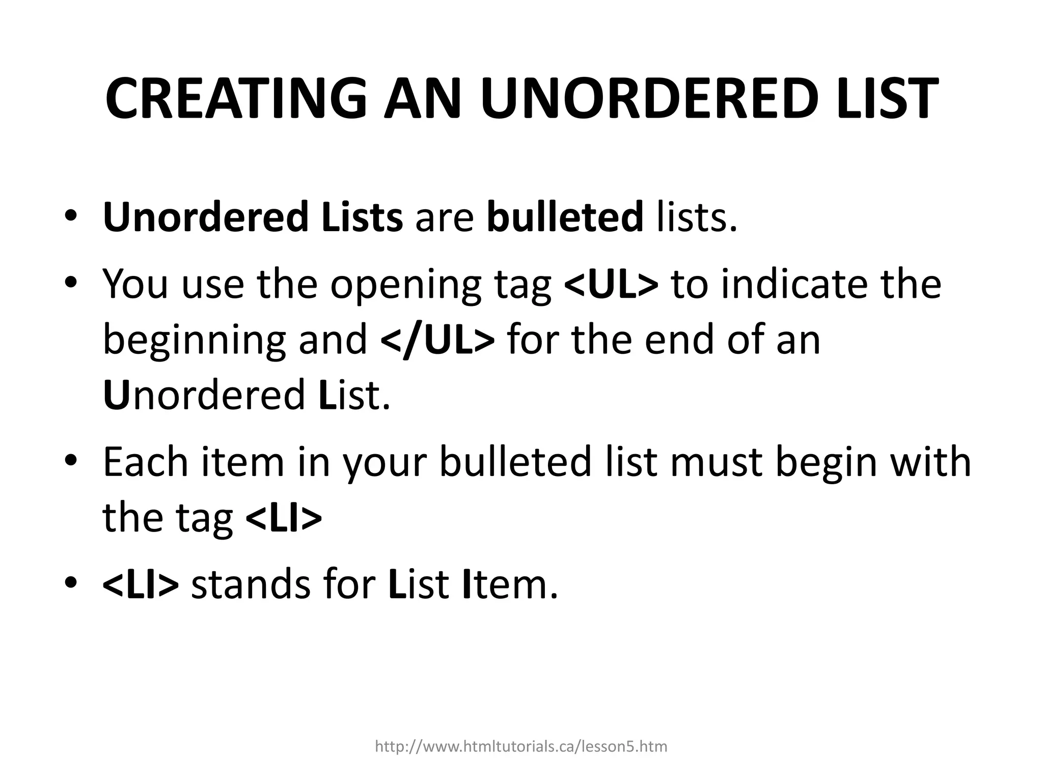 CREATING AN UNORDERED LIST
• Unordered Lists are bulleted lists.
• You use the opening tag <UL> to indicate the
  beginning and </UL> for the end of an
  Unordered List.
• Each item in your bulleted list must begin with
  the tag <LI>
• <LI> stands for List Item.


                http://www.htmltutorials.ca/lesson5.htm
 