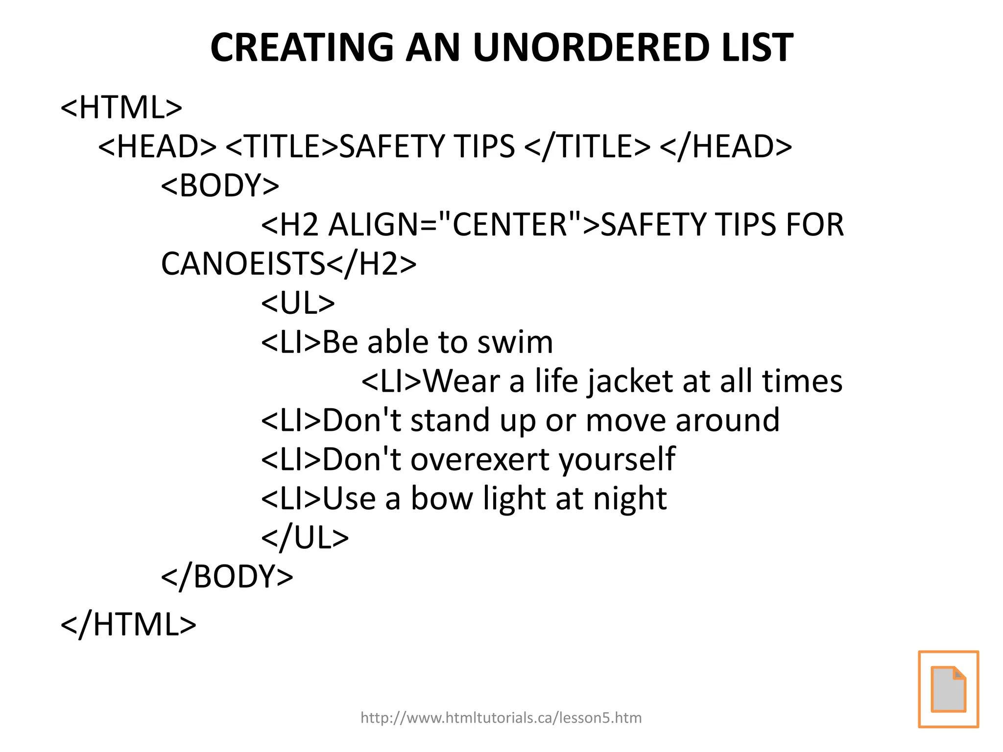 CREATING AN UNORDERED LIST
<HTML>
  <HEAD> <TITLE>SAFETY TIPS </TITLE> </HEAD>
     <BODY>
           <H2 ALIGN="CENTER">SAFETY TIPS FOR
     CANOEISTS</H2>
           <UL>
           <LI>Be able to swim
                 <LI>Wear a life jacket at all times
           <LI>Don't stand up or move around
           <LI>Don't overexert yourself
           <LI>Use a bow light at night
           </UL>
     </BODY>
</HTML>

                   http://www.htmltutorials.ca/lesson5.htm
 