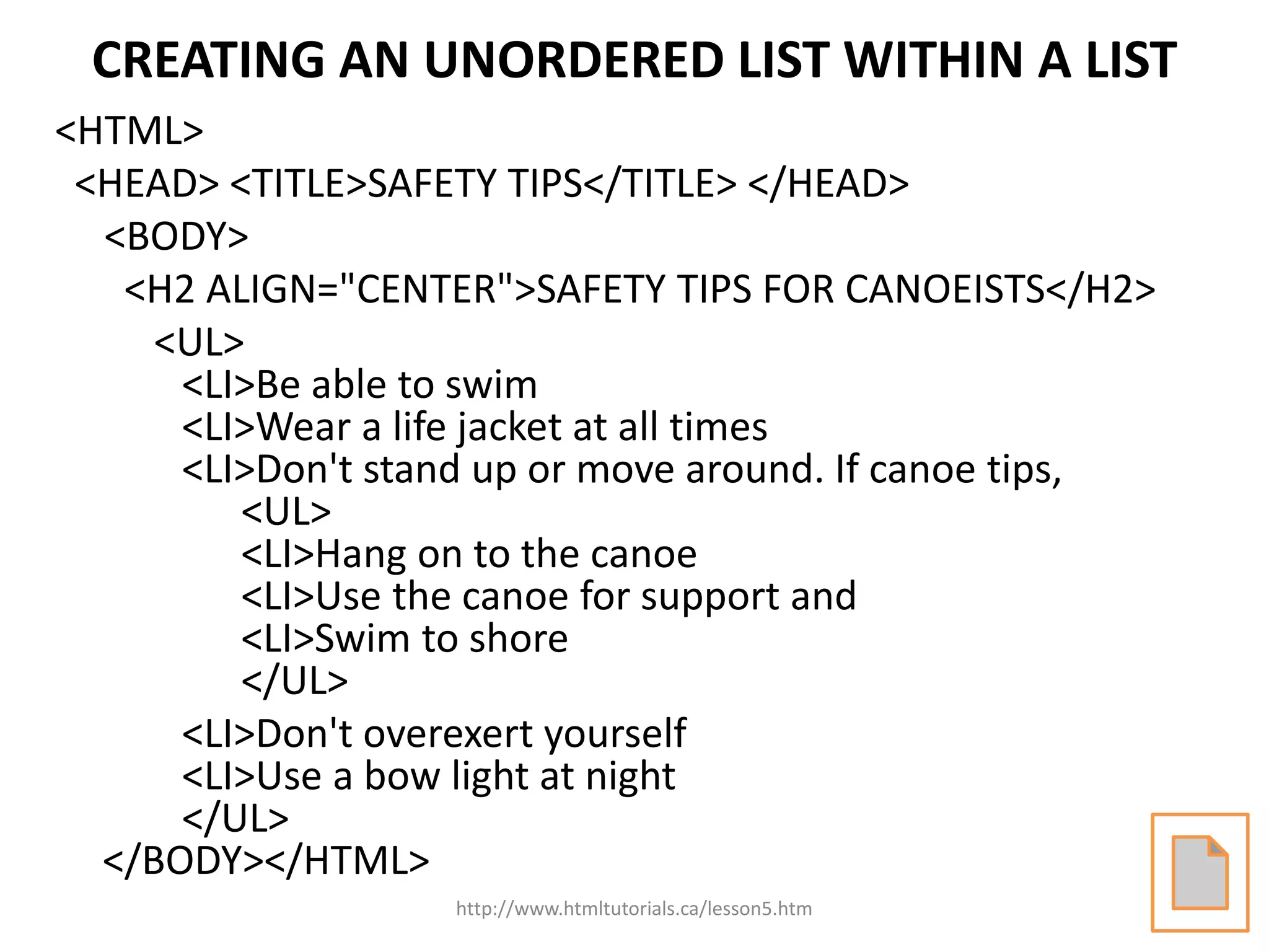 CREATING AN UNORDERED LIST WITHIN A LIST
<HTML>
 <HEAD> <TITLE>SAFETY TIPS</TITLE> </HEAD>
  <BODY>
   <H2 ALIGN="CENTER">SAFETY TIPS FOR CANOEISTS</H2>
     <UL>
      <LI>Be able to swim
      <LI>Wear a life jacket at all times
      <LI>Don't stand up or move around. If canoe tips,
         <UL>
         <LI>Hang on to the canoe
         <LI>Use the canoe for support and
         <LI>Swim to shore
         </UL>
      <LI>Don't overexert yourself
      <LI>Use a bow light at night
      </UL>
  </BODY></HTML>
                    http://www.htmltutorials.ca/lesson5.htm
 
