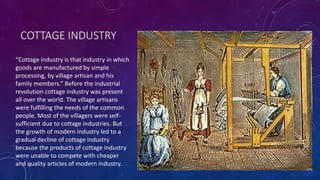 COTTAGE INDUSTRY
“Cottage industry is that industry in which
goods are manufactured by simple
processing, by village artisan and his
family members.” Before the industrial
revolution cottage industry was present
all over the world. The village artisans
were fulfilling the needs of the common
people. Most of the villagers were self-
sufficient due to cottage industries. But
the growth of modern industry led to a
gradual decline of cottage industry
because the products of cottage industry
were unable to compete with cheaper
and quality articles of modern industry.
 