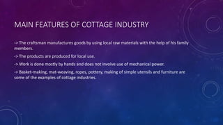MAIN FEATURES OF COTTAGE INDUSTRY
-> The craftsman manufactures goods by using local raw materials with the help of his family
members.
-> The products are produced for local use.
-> Work is done mostly by hands and does not involve use of mechanical power.
-> Basket-making, mat-weaving, ropes, pottery, making of simple utensils and furniture are
some of the examples of cottage industries.
 