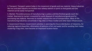 4. Transport: Transport system helps in the movement of goods and raw material. Heavy industries
like iron and steel industry are located near railway stations or ports so that goods and raw
material can be easily transported.
5. Market: The entire process of manufacturing is useless until the finished goods reach the
market. Nearness to market is essential for quick disposal of manufactured goods and for
purchasing raw material. Nearness to market reduces the cost of transportation. Most of the
manufacturing industries concentrate in big cities as these market and other basic infrastructure.
6. Government Policies: Government activities in planning the future distribution of industries, for
reducing regional disparities, elimination of pollution of air and water and for avoiding their heavy
clustering in big cities, have become an important location factor.
 