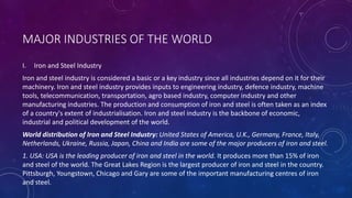 MAJOR INDUSTRIES OF THE WORLD
I. Iron and Steel Industry
Iron and steel industry is considered a basic or a key industry since all industries depend on it for their
machinery. Iron and steel industry provides inputs to engineering industry, defence industry, machine
tools, telecommunication, transportation, agro based industry, computer industry and other
manufacturing industries. The production and consumption of iron and steel is often taken as an index
of a country's extent of industrialisation. Iron and steel industry is the backbone of economic,
industrial and political development of the world.
World distribution of Iron and Steel Industry: United States of America, U.K., Germany, France, Italy,
Netherlands, Ukraine, Russia, Japan, China and India are some of the major producers of iron and steel.
1. USA: USA is the leading producer of iron and steel in the world. It produces more than 15% of iron
and steel of the world. The Great Lakes Region is the largest producer of iron and steel in the country.
Pittsburgh, Youngstown, Chicago and Gary are some of the important manufacturing centres of iron
and steel.
 