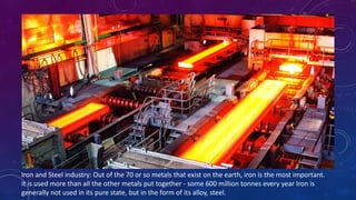 Iron and Steel industry: Out of the 70 or so metals that exist on the earth, iron is the most important.
It is used more than all the other metals put together - some 600 million tonnes every year Iron is
generally not used in its pure state, but in the form of its alloy, steel.
 