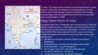2. India : The history of the modern iron and steel industry in India
began in 1870 when the Bengal Iron Company Works set up its
plant at Kulti in West Bengal. However, the birth of the modern
industry began with the establishment of the first iron and steel
plant at Jamshedpur in 1907.
Major Steel Plants of India
At present there are 17 integrated iron and steel plants in India the
birth of modem industry in india began with the establishment of
the first iron and steel plant the Jamshedpur in 1907 by Jamshetji
Tata in 2014/2016 india produced 75.3 MT crude steel and was
ranked 4th largest steel producer in the world after China, Japan
and the USA.
1. The Tata Iron and Steel Company (TISCO)- Jamshedpur
(Jharkhand)
2. Visvesvaraya Iron and Steel Ltd.-Bhadravati (Karnataka)
3. Bhilai Steel Plant - Durg (Chhattisgarh)
4. The Durgapur Steel Plant- Burdwan (West Bengal)
5. The Bokaro Steel Plant – Jharkhand
6. The Rourkela Steel Plant- Sundargarh (Odisha)
 