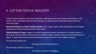 II. COTTON TEXTILE INDUSTRY
Cotton Textile industry is the most important, widespread and a well organised industry in the
world. Cloth is the basic need of human beings. So, spinning and weaving had been done by
man since ages.
World distribution of Cotton Textile Industry: USA, Japan, India, China and Russia are the major
producers of cotton textile products of the world.
Textile Industry of Japan: Japan is a world renowned producer and exporter of cotton fabric in
the world. The first cotton mill was set up in 1862 in Japan. Osaka is known as the Manchester of
Japan. In Japan spinning and weaving processes are carried on at two different places.
The spinning centres are :
(i) Osaka (ii) Tokyo (iii) Yokohama.
The weaving centres in Japan are:
(i) Hanshin (ii) Keihin (iii) Nagoya.
 