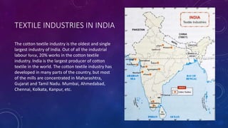 TEXTILE INDUSTRIES IN INDIA
The cotton textile industry is the oldest and single
largest industry of India. Out of all the industrial
labour force, 20% works in the cotton textile
industry. India is the largest producer of cotton
textile in the world. The cotton textile industry has
developed in many parts of the country, but most
of the mills are concentrated in Maharashtra,
Gujarat and Tamil Nadu. Mumbai, Ahmedabad,
Chennai, Kolkata, Kanpur, etc.
 