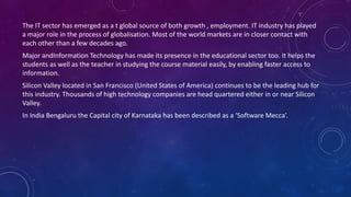 The IT sector has emerged as a t global source of both growth , employment. IT industry has played
a major role in the process of globalisation. Most of the world markets are in closer contact with
each other than a few decades ago.
Major andInformation Technology has made its presence in the educational sector too. It helps the
students as well as the teacher in studying the course material easily, by enabling faster access to
information.
Silicon Valley located in San Francisco (United States of America) continues to be the leading hub for
this industry. Thousands of high technology companies are head quartered either in or near Silicon
Valley.
In India Bengaluru the Capital city of Karnataka has been described as a ‘Software Mecca’.
 