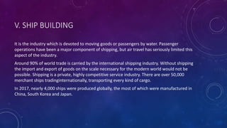 V. SHIP BUILDING
It is the industry which is devoted to moving goods or passengers by water. Passenger
operations have been a major component of shipping, but air travel has seriously limited this
aspect of the industry.
Around 90% of world trade is carried by the international shipping industry. Without shipping
the import and export of goods on the scale necessary for the modern world would not be
possible. Shipping is a private, highly competitive service industry. There are over 50,000
merchant ships tradinginternationally, transporting every kind of cargo.
In 2017, nearly 4,000 ships were produced globally, the most of which were manufactured in
China, South Korea and Japan.
 