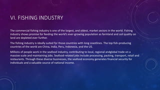 VI. FISHING INDUSTRY
The commercial fishing industry is one of the largest, and oldest, market sectors in the world. Fishing
industry shows promise for feeding the world's ever-growing population as farmland and soil quality on
land are depleted ever further.
The fishing industry is ideally suited for those countries with long coastlines. The top fish-producing
countries of the world are China, India, Peru, Indonesia, and the US.
Millions of people work in the seafood industry, contributing to local, regional andglobal trade on a
massive scale and maintaining jobs. Seafood-related jobs include processing, packing, transport, retail and
restaurants. Through these diverse businesses, the seafood economy generates financial security for
individuals and a valuable source of national income.
 
