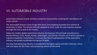 VII. AUTOMOBILE INDUSTRY
Automobile industry include all those companies and activities involving the manufacture of
motor vehicle.
The Automobile Industry came of age with Henry Ford adopting assembly line method of
production in 1914. The several methods adopted by Ford, made the new invention popular
amongst the rich as well as the masses.
Today, the modern global automotive industry encompasses the principal manufacturers,
General Motors, Ford, Toyota, Honda, Volkswagen, and Daimler Chrylser, all of which operate in
a global competitive marketplace. It is known fact that the globalization of the automotive
industry, has greatly accelerated during last 20 years.
The auto manufacturing industry is considered to be highly capital and labor intensive. China,
USA and Japan are the major auto producing nations of the world.
 