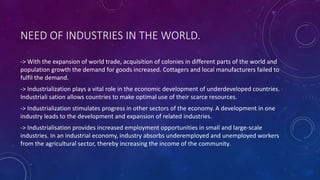 NEED OF INDUSTRIES IN THE WORLD.
-> With the expansion of world trade, acquisition of colonies in different parts of the world and
population growth the demand for goods increased. Cottagers and local manufacturers failed to
fulfil the demand.
-> Industrialization plays a vital role in the economic development of underdeveloped countries.
Industriali sation allows countries to make optimal use of their scarce resources.
-> Industrialization stimulates progress in other sectors of the economy. A development in one
industry leads to the development and expansion of related industries.
-> Industrialisation provides increased employment opportunities in small and large-scale
industries. In an industrial economy, industry absorbs underemployed and unemployed workers
from the agricultural sector, thereby increasing the income of the community.
 