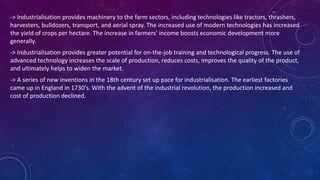 -> Industrialisation provides machinery to the farm sectors, including technologies like tractors, thrashers,
harvesters, bulldozers, transport, and aerial spray. The increased use of modern technologies has increased
the yield of crops per hectare. The increase in farmers' income boosts economic development more
generally.
-> Industrialisation provides greater potential for on-the-job training and technological progress. The use of
advanced technology increases the scale of production, reduces costs, improves the quality of the product,
and ultimately helps to widen the market.
-> A series of new inventions in the 18th century set up pace for industrialisation. The earliest factories
came up in England in 1730's. With the advent of the industrial revolution, the production increased and
cost of production declined.
 
