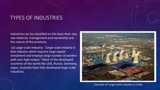 TYPES OF INDUSTRIES
Industries can be classified on the basis their size,
raw material, management and ownership and
the nature of the products.
(a) Large-scale Industry: "Large-scale industry is
that industry which requires huge capital
investment and employs large number of workers
with very high output." Most of the developed
countries of the world like USA, Russia, Germany,
Japan, Australia have fully developed large-scale
industries.
Example of Large-scale Industry in India
 