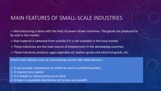 MAIN FEATURES OF SMALL-SCALE INDUSTRIES
-> Manufacturing is done with the help of power-driven machines. The goods are produced to
be sold in the market.
-> Raw material is obtained from outside if it is not available in the local market.
-> These industries are the main source of employment in the developing countries.
-> These industries produce sugar,vegetable oil, leather goods and electrical goods, etc.
Small-scale industry suits to a developing country like India because :
1. It can provide employment to skilled as well as unskilled workers.
2. It requires less capital.
3. It is helpful to reduce pressure on land.
4. It helps in equitable distribution of income and wealth.
 
