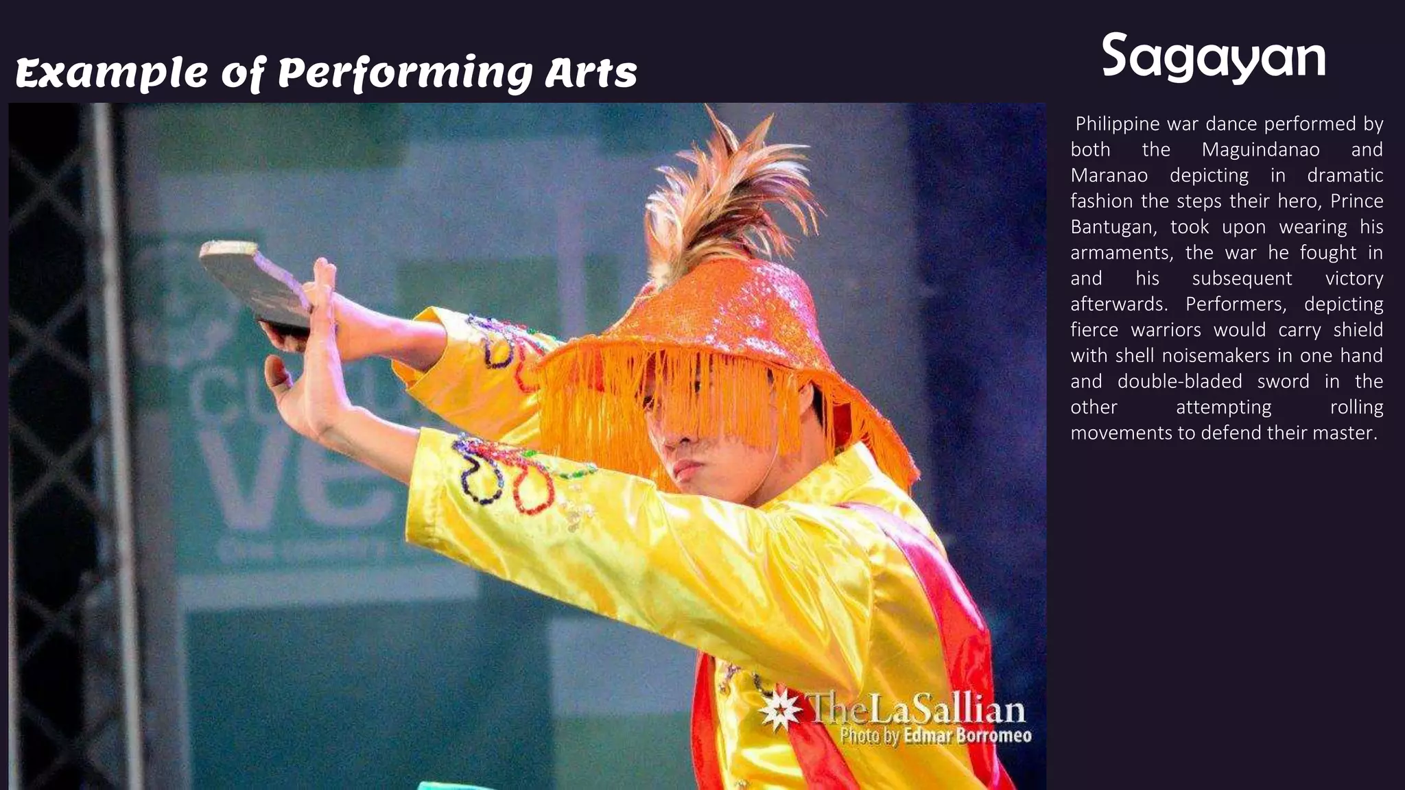 Example of Performing Arts Sagayan
Philippine war dance performed by
both the Maguindanao and
Maranao depicting in dramatic
fashion the steps their hero, Prince
Bantugan, took upon wearing his
armaments, the war he fought in
and his subsequent victory
afterwards. Performers, depicting
fierce warriors would carry shield
with shell noisemakers in one hand
and double-bladed sword in the
other attempting rolling
movements to defend their master.
 