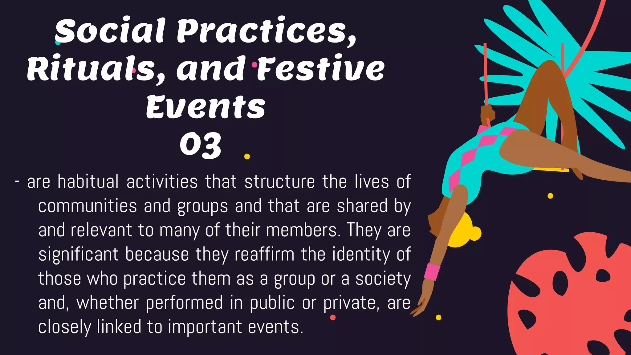 03
- are habitual activities that structure the lives of
communities and groups and that are shared by
and relevant to many of their members. They are
significant because they reaffirm the identity of
those who practice them as a group or a society
and, whether performed in public or private, are
closely linked to important events.
Social Practices,
Rituals, and Festive
Events
 