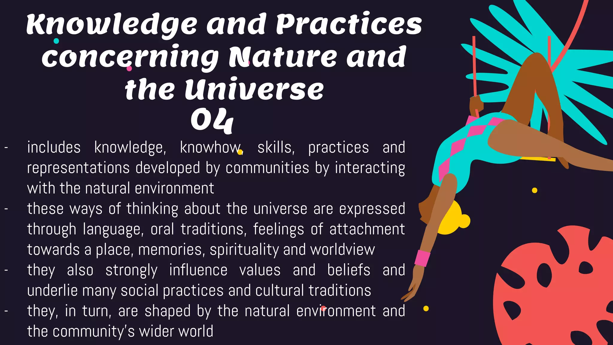 04
- includes knowledge, knowhow, skills, practices and
representations developed by communities by interacting
with the natural environment
- these ways of thinking about the universe are expressed
through language, oral traditions, feelings of attachment
towards a place, memories, spirituality and worldview
- they also strongly influence values and beliefs and
underlie many social practices and cultural traditions
- they, in turn, are shaped by the natural environment and
the community’s wider world
Knowledge and Practices
concerning Nature and
the Universe
 