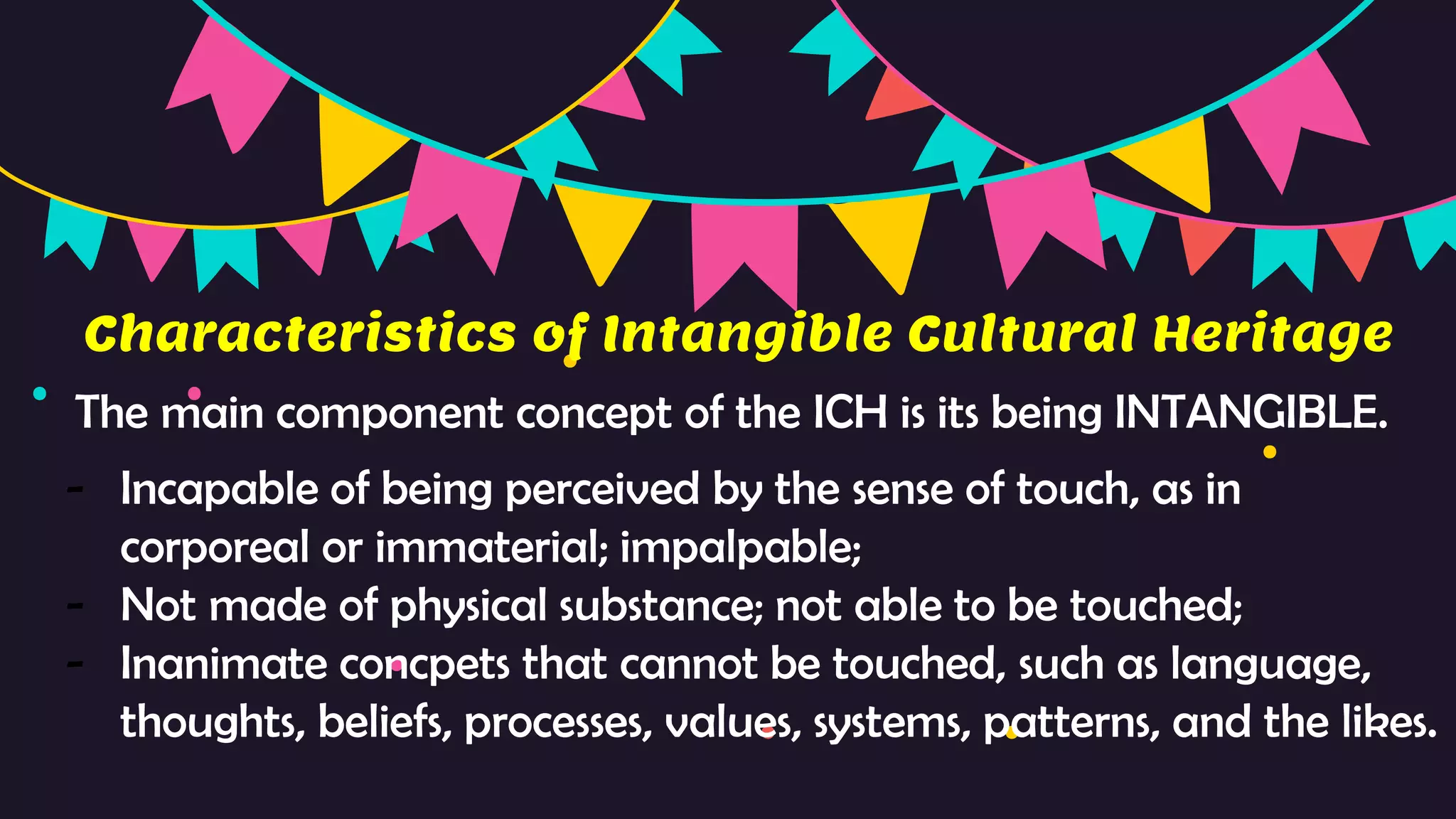 Characteristics of Intangible Cultural Heritage
The main component concept of the ICH is its being INTANGIBLE.
- Incapable of being perceived by the sense of touch, as in
corporeal or immaterial; impalpable;
- Not made of physical substance; not able to be touched;
- Inanimate concpets that cannot be touched, such as language,
thoughts, beliefs, processes, values, systems, patterns, and the likes.
 