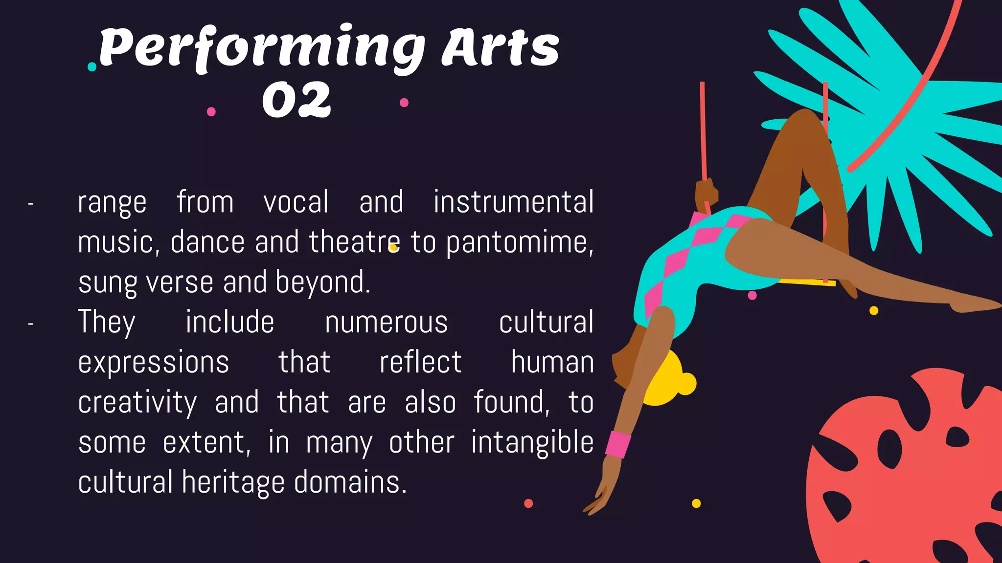 02
- range from vocal and instrumental
music, dance and theatre to pantomime,
sung verse and beyond.
- They include numerous cultural
expressions that reflect human
creativity and that are also found, to
some extent, in many other intangible
cultural heritage domains.
Performing Arts
 