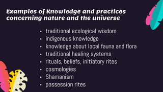 Examples of Knowledge and practices
concerning nature and the universe
• traditional ecological wisdom
• indigenous knowledge
• knowledge about local fauna and flora
• traditional healing systems
• rituals, beliefs, initiatory rites
• cosmologies
• Shamanism
• possession rites
 