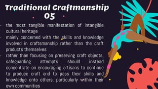 05
- the most tangible manifestation of intangible
cultural heritage
- mainly concerned with the skills and knowledge
involved in craftsmanship rather than the craft
products themselves
- rather than focusing on preserving craft objects,
safeguarding attempts should instead
concentrate on encouraging artisans to continue
to produce craft and to pass their skills and
knowledge onto others, particularly within their
own communities
Traditional Craftmanship
 