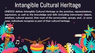 Intangible Cultural Heritage
UNESCO defines Intangible Cultural Heritage as the practices, representations,
expressions, as well as the knowledge and skills (including instruments, objects,
artefacts, cultural spaces), that most of the communities, groups, and , in some
cases, individuals recognize as part of their cultural heritage.
 