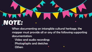 NOTE:
When documenting an intangible cultural heritage, the
mapper must provide all or any of the following supporting
documentation:
• Video and audio recordings
• Photographs and sketches
• Others
 