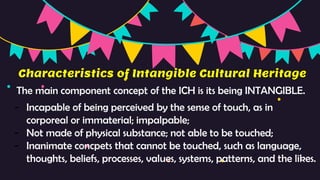Characteristics of Intangible Cultural Heritage
The main component concept of the ICH is its being INTANGIBLE.
- Incapable of being perceived by the sense of touch, as in
corporeal or immaterial; impalpable;
- Not made of physical substance; not able to be touched;
- Inanimate concpets that cannot be touched, such as language,
thoughts, beliefs, processes, values, systems, patterns, and the likes.
 